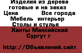 Изделия из дерева готовые и на заказ › Цена ­ 1 500 - Все города Мебель, интерьер » Столы и стулья   . Ханты-Мансийский,Сургут г.